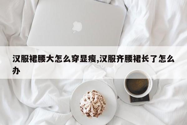 汉服裙腰大怎么穿显瘦,汉服齐腰裙长了怎么办