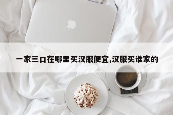 一家三口在哪里买汉服便宜,汉服买谁家的