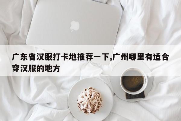 广东省汉服打卡地推荐一下,广州哪里有适合穿汉服的地方