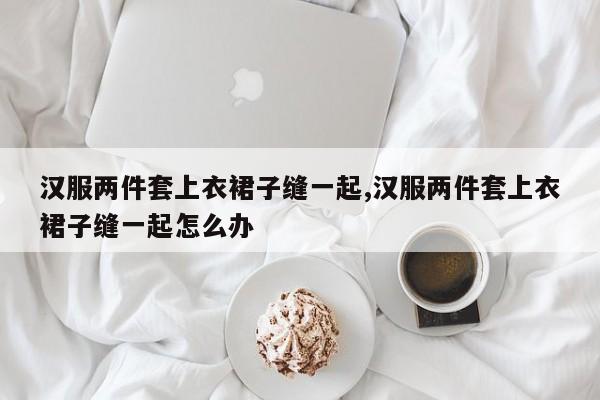 汉服两件套上衣裙子缝一起,汉服两件套上衣裙子缝一起怎么办