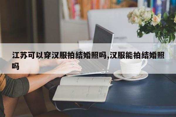 江苏可以穿汉服拍结婚照吗,汉服能拍结婚照吗