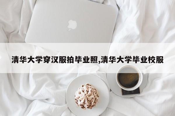 清华大学穿汉服拍毕业照,清华大学毕业校服