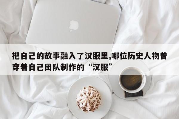 把自己的故事融入了汉服里,哪位历史人物曾穿着自己团队制作的“汉服”