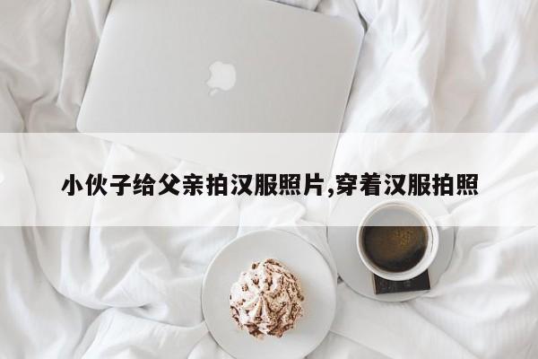 小伙子给父亲拍汉服照片,穿着汉服拍照