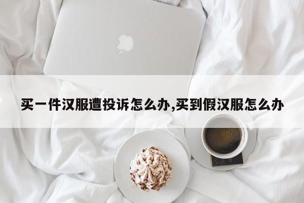 买一件汉服遭投诉怎么办,买到假汉服怎么办