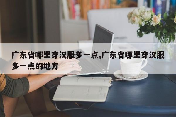 广东省哪里穿汉服多一点,广东省哪里穿汉服多一点的地方