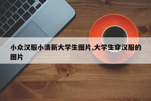 小众汉服小清新大学生图片,大学生穿汉服的图片