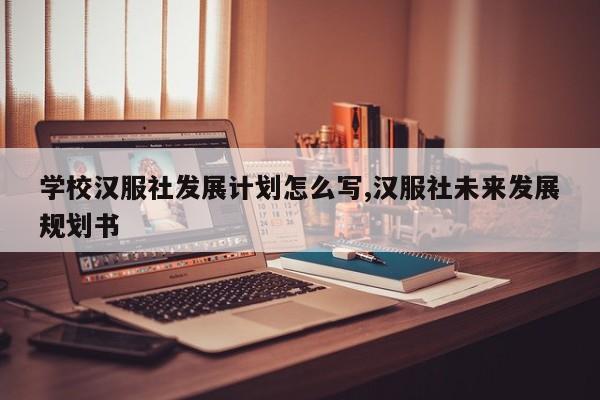 学校汉服社发展计划怎么写,汉服社未来发展规划书