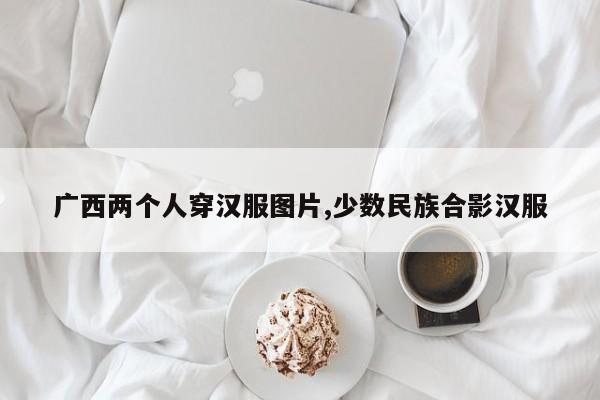 广西两个人穿汉服图片,少数民族合影汉服