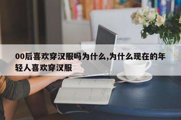 00后喜欢穿汉服吗为什么,为什么现在的年轻人喜欢穿汉服