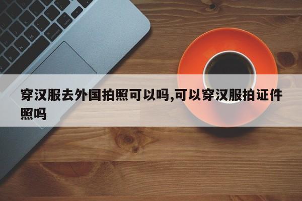 穿汉服去外国拍照可以吗,可以穿汉服拍证件照吗