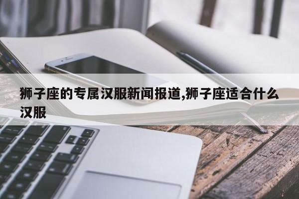 狮子座的专属汉服新闻报道,狮子座适合什么汉服