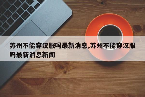 苏州不能穿汉服吗最新消息,苏州不能穿汉服吗最新消息新闻