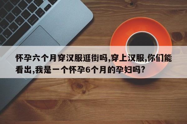 怀孕六个月穿汉服逛街吗,穿上汉服,你们能看出,我是一个怀孕6个月的孕妇吗?