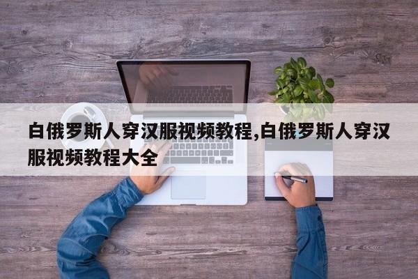 白俄罗斯人穿汉服视频教程,白俄罗斯人穿汉服视频教程大全