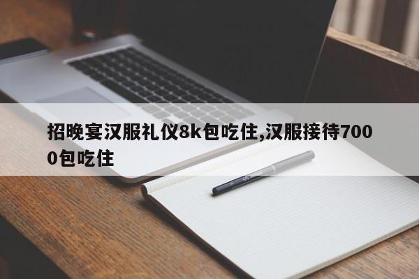 招晚宴汉服礼仪8k包吃住,汉服接待7000包吃住