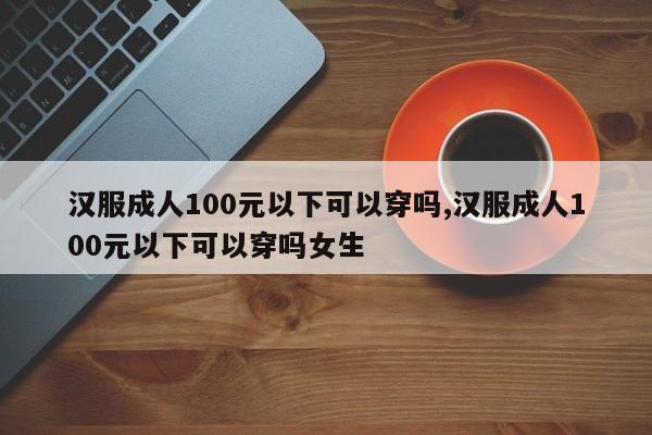 汉服成人100元以下可以穿吗,汉服成人100元以下可以穿吗女生