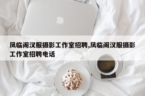 凤临阁汉服摄影工作室招聘,凤临阁汉服摄影工作室招聘电话