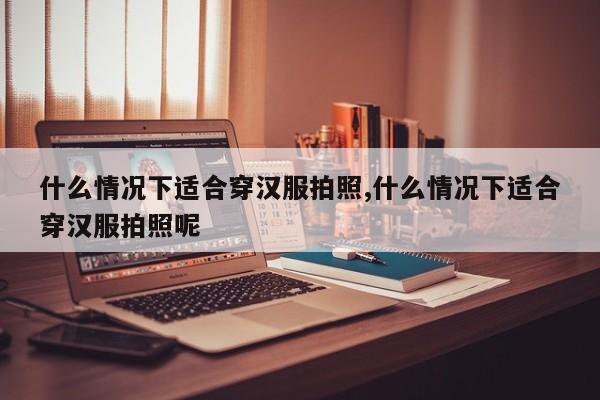 什么情况下适合穿汉服拍照,什么情况下适合穿汉服拍照呢