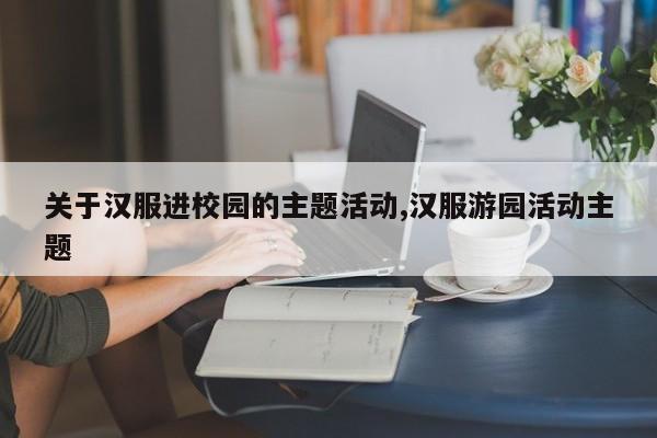 关于汉服进校园的主题活动,汉服游园活动主题