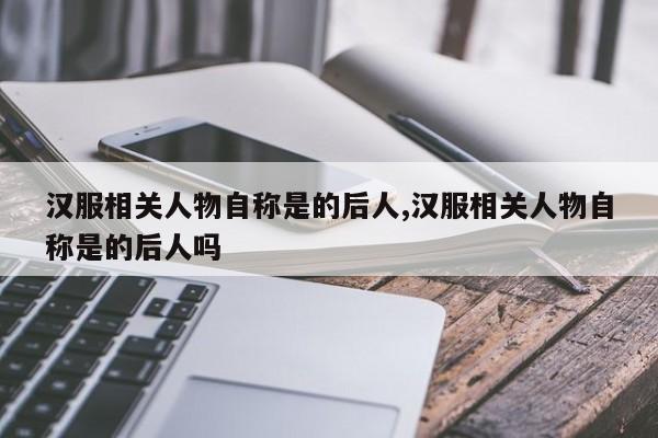 汉服相关人物自称是的后人,汉服相关人物自称是的后人吗