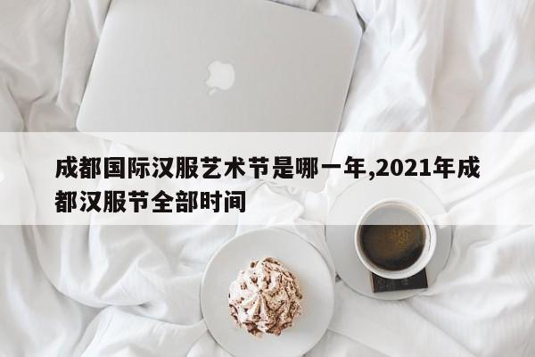 成都国际汉服艺术节是哪一年,2021年成都汉服节全部时间