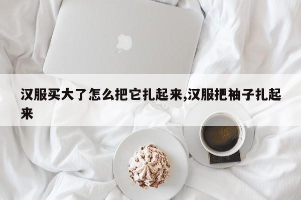 汉服买大了怎么把它扎起来,汉服把袖子扎起来