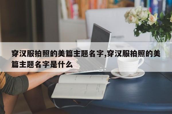 穿汉服拍照的美篇主题名字,穿汉服拍照的美篇主题名字是什么