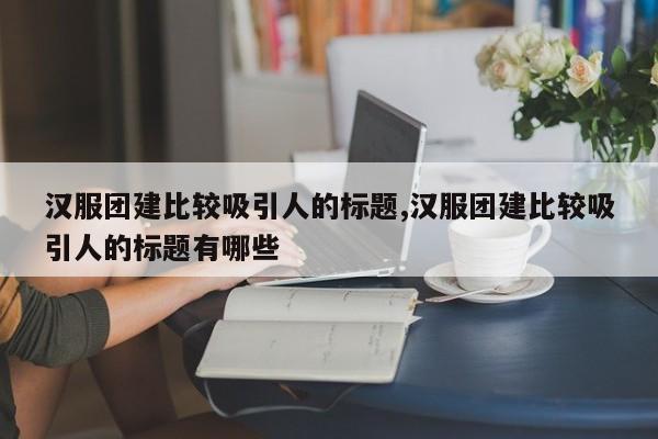 汉服团建比较吸引人的标题,汉服团建比较吸引人的标题有哪些