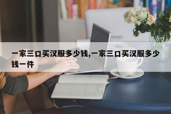 一家三口买汉服多少钱,一家三口买汉服多少钱一件