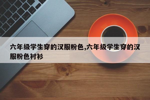 六年级学生穿的汉服粉色,六年级学生穿的汉服粉色衬衫