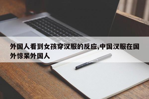 外国人看到女孩穿汉服的反应,中国汉服在国外惊呆外国人