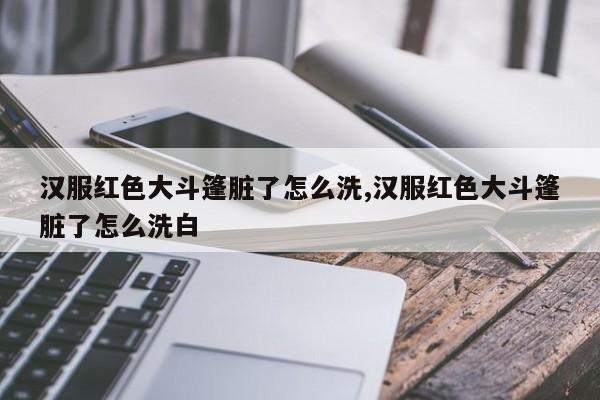 汉服红色大斗篷脏了怎么洗,汉服红色大斗篷脏了怎么洗白