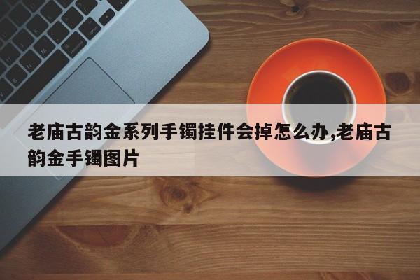 老庙古韵金系列手镯挂件会掉怎么办,老庙古韵金手镯图片