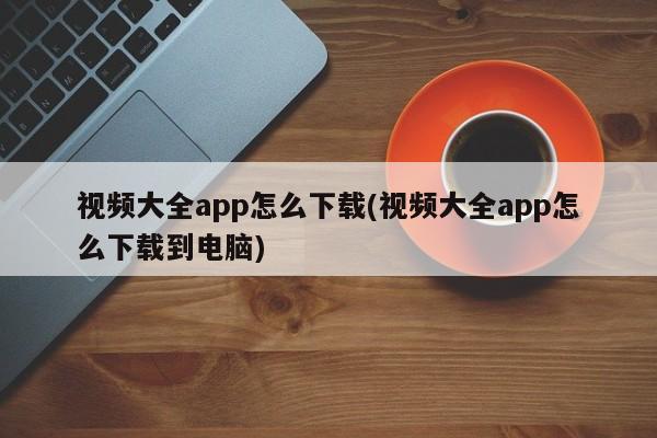 视频大全app怎么下载(视频大全app怎么下载到电脑)