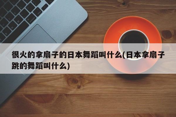 很火的拿扇子的日本舞蹈叫什么(日本拿扇子跳的舞蹈叫什么)