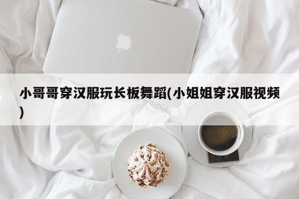 小哥哥穿汉服玩长板舞蹈(小姐姐穿汉服视频)