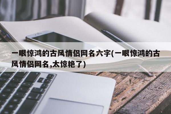 一眼惊鸿的古风情侣网名六字(一眼惊鸿的古风情侣网名,太惊艳了)