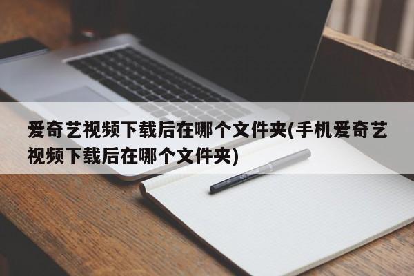 爱奇艺视频下载后在哪个文件夹(手机爱奇艺视频下载后在哪个文件夹)