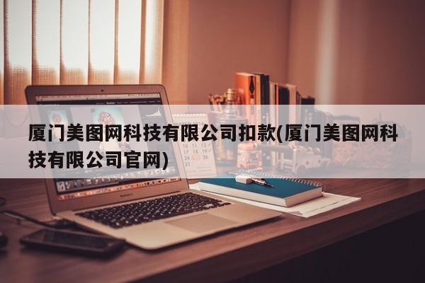 厦门美图网科技有限公司扣款(厦门美图网科技有限公司官网)