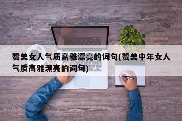 赞美女人气质高雅漂亮的词句(赞美中年女人气质高雅漂亮的词句)