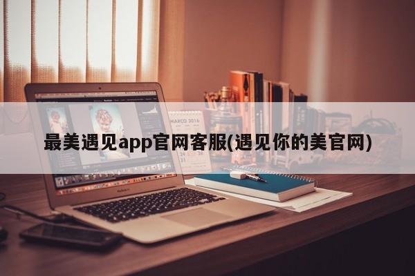 最美遇见app官网客服(遇见你的美官网)