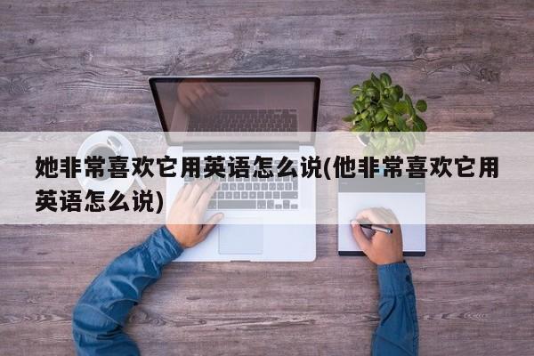 她非常喜欢它用英语怎么说(他非常喜欢它用英语怎么说)