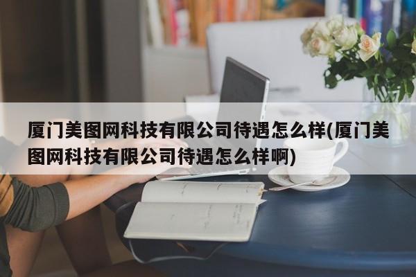 厦门美图网科技有限公司待遇怎么样(厦门美图网科技有限公司待遇怎么样啊)