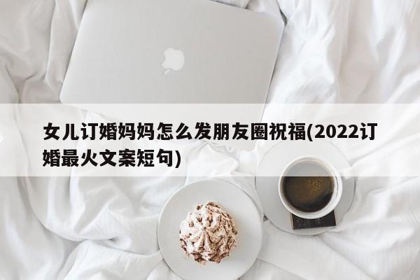 女儿订婚妈妈怎么发朋友圈祝福(2022订婚最火文案短句)