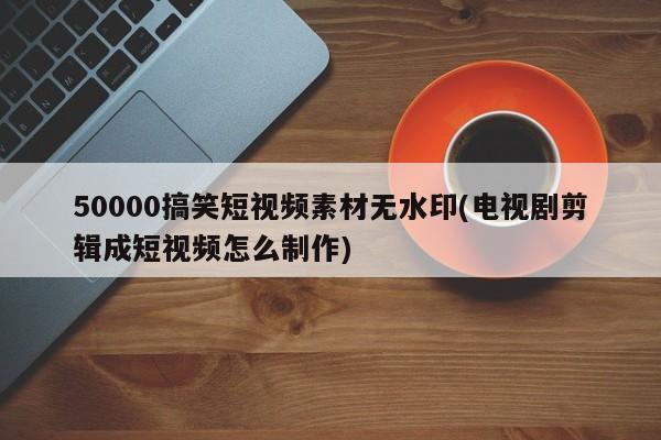 50000搞笑短视频素材无水印(电视剧剪辑成短视频怎么制作)