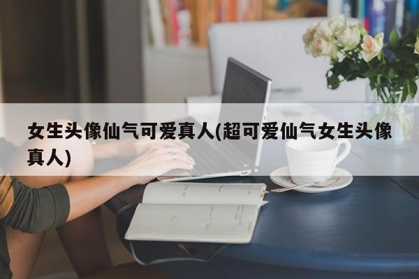 女生头像仙气可爱真人(超可爱仙气女生头像真人)