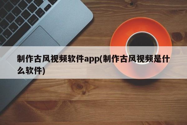 制作古风视频软件app(制作古风视频是什么软件)