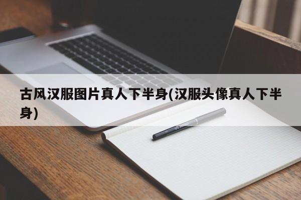 古风汉服图片真人下半身(汉服头像真人下半身)