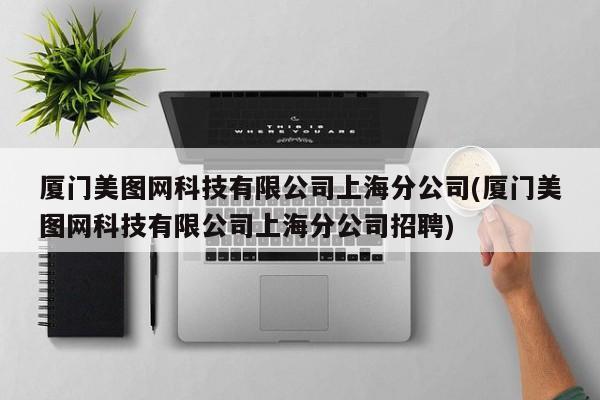 厦门美图网科技有限公司上海分公司(厦门美图网科技有限公司上海分公司招聘)